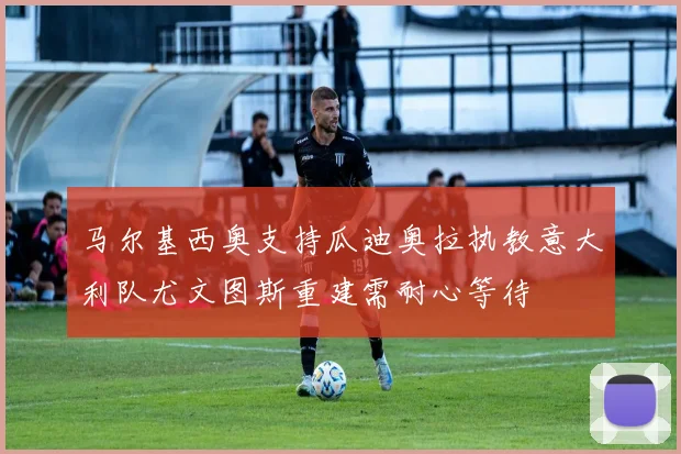 马尔基西奥支持瓜迪奥拉执教意大利队尤文图斯重建需耐心等待